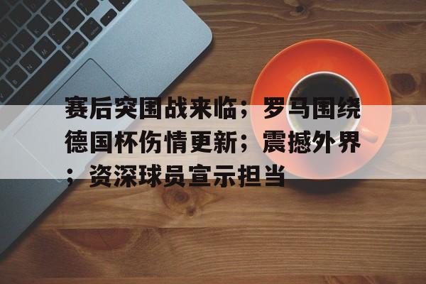 包含赛后突围战来临；罗马围绕德国杯伤情更新；震撼外界；资深球员宣示担当的词条-开云官方平台