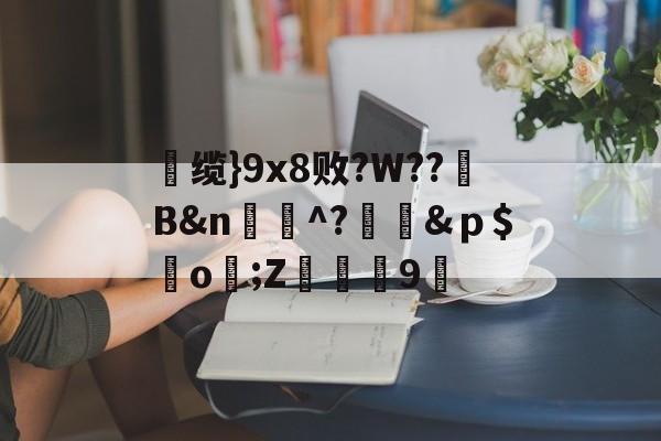 	缆}9x8败?W??B&amp;n蚞婸^?蒠懫&amp;ｐ$鰶o齜;Z	鄧9穮的简单介绍-开云官方平台
